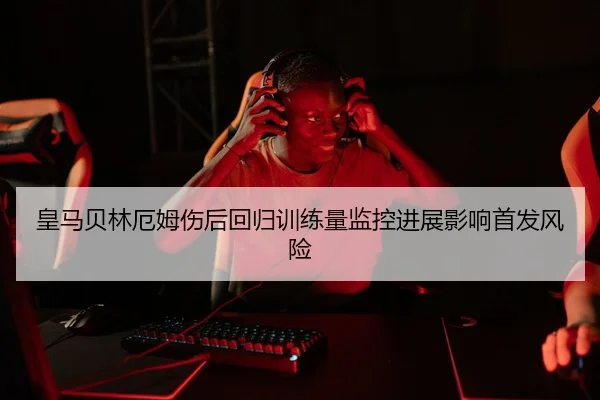 皇马贝林厄姆伤后回归训练量监控进展影响首发风险